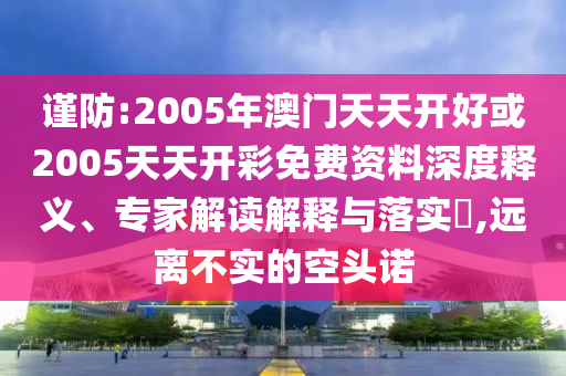 謹(jǐn)防:2005年澳門天天開(kāi)好或2005天天開(kāi)彩免費(fèi)資料深度釋義、專家解讀解釋與落實(shí)?,遠(yuǎn)離不實(shí)的空頭諾