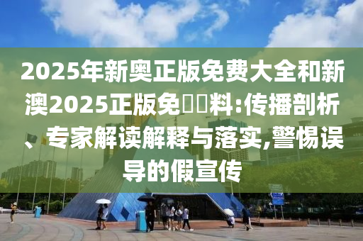 2025年新奧正版免費大全和新澳2025正版免費資料:傳播剖析、專家解讀解釋與落實,警惕誤導的假宣傳