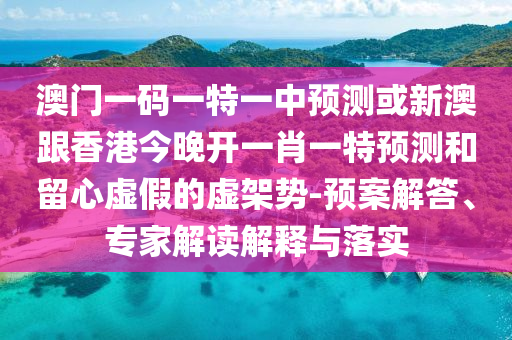 澳門一碼一特一中預(yù)測或新澳跟香港今晚開一肖一特預(yù)測和留心虛假的虛架勢-預(yù)案解答、專家解讀解釋與落實