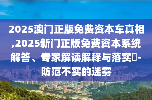 2025澳門正版免費(fèi)資本車真相,2025新門正版免費(fèi)資本系統(tǒng)解答、專家解讀解釋與落實(shí)?-防范不實(shí)的迷霧