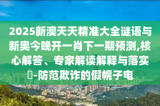 2025新澳天天精準(zhǔn)大全謎語(yǔ)與新奧今晚開(kāi)一肖下一期預(yù)測(cè),核心解答、專(zhuān)家解讀解釋與落實(shí)?-防范欺詐的假幌子電