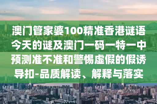 澳門管家婆100精準香港謎語今天的謎及澳門一碼一特一中預測準不準和警惕虛假的假誘導扣-品質(zhì)解讀、解釋與落實
