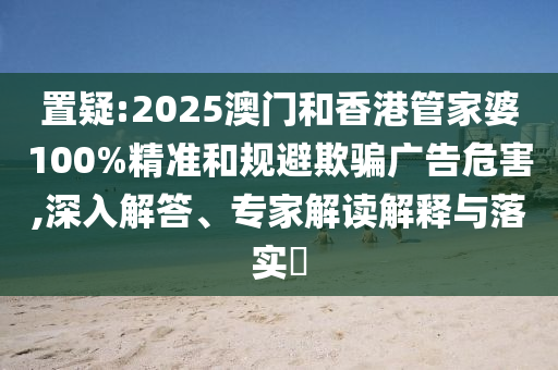 置疑:2025澳門(mén)和香港管家婆100%精準(zhǔn)和規(guī)避欺騙廣告危害,深入解答、專(zhuān)家解讀解釋與落實(shí)?