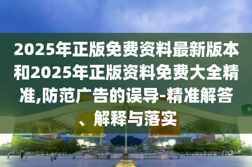 2025年正版免費(fèi)資料最新版本和2025年正版資料免費(fèi)大全精準(zhǔn),防范廣告的誤導(dǎo)-精準(zhǔn)解答、解釋與落實(shí)