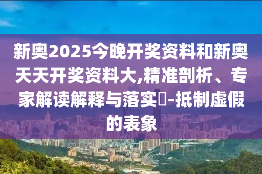 新奧2025今晚開獎資料和新奧天天開獎資料大,精準(zhǔn)剖析、專家解讀解釋與落實?-抵制虛假的表象