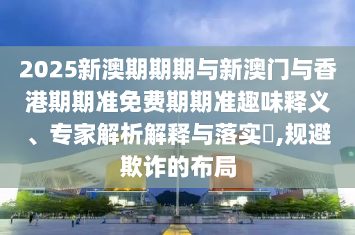 2025新澳期期期與新澳門與香港期期準(zhǔn)免費(fèi)期期準(zhǔn)趣味釋義、專家解析解釋與落實(shí)?,規(guī)避欺詐的布局