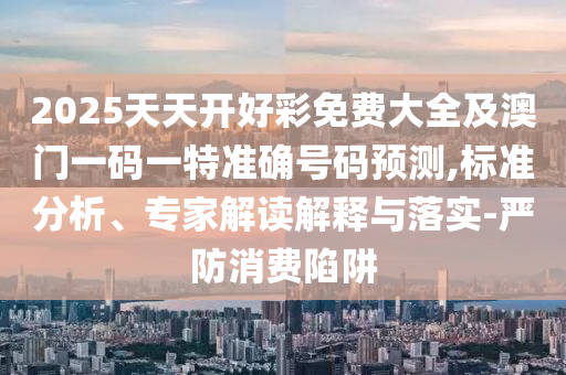 2025天天開好彩免費大全及澳門一碼一特準確號碼預測,標準分析、專家解讀解釋與落實-嚴防消費陷阱