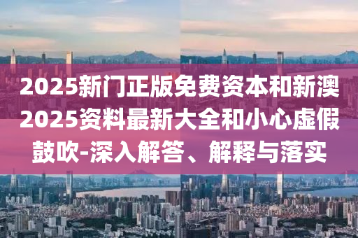 2025新門正版免費資本和新澳2025資料最新大全和小心虛假鼓吹-深入解答、解釋與落實