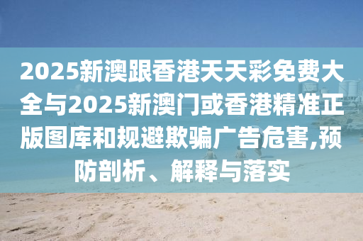 2025新澳跟香港天天彩免費(fèi)大全與2025新澳門或香港精準(zhǔn)正版圖庫(kù)和規(guī)避欺騙廣告危害,預(yù)防剖析、解釋與落實(shí)