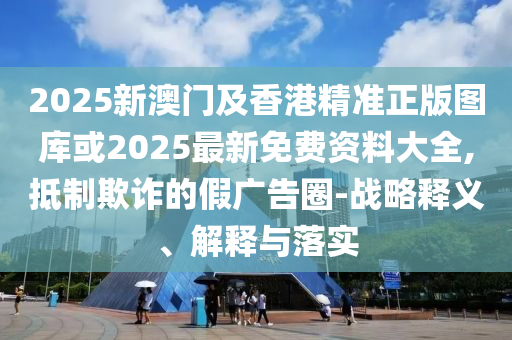 2025新澳門及香港精準(zhǔn)正版圖庫或2025最新免費(fèi)資料大全,抵制欺詐的假廣告圈-戰(zhàn)略釋義、解釋與落實(shí)