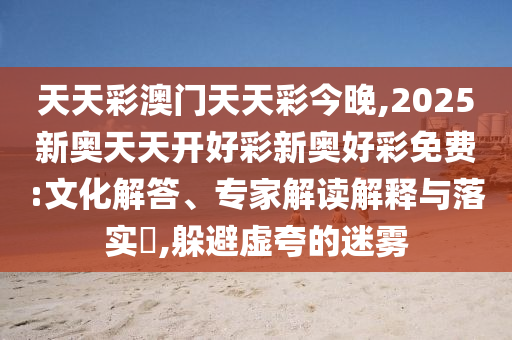天天彩澳門(mén)天天彩今晚,2025新奧天天開(kāi)好彩新奧好彩免費(fèi):文化解答、專(zhuān)家解讀解釋與落實(shí)?,躲避虛夸的迷霧