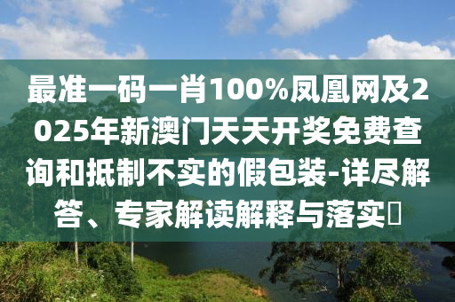 最準(zhǔn)一碼一肖100%鳳凰網(wǎng)及2025年新澳門天天開獎免費查詢和抵制不實的假包裝-詳盡解答、專家解讀解釋與落實?