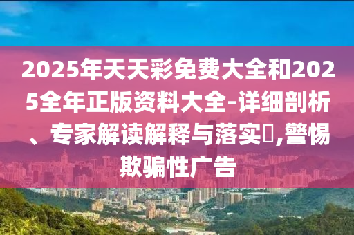 2025年天天彩免費大全和2025全年正版資料大全-詳細剖析、專家解讀解釋與落實?,警惕欺騙性廣告