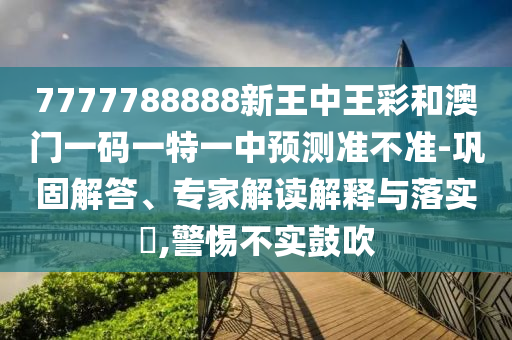 7777788888新王中王彩和澳門一碼一特一中預(yù)測(cè)準(zhǔn)不準(zhǔn)-鞏固解答、專家解讀解釋與落實(shí)?,警惕不實(shí)鼓吹