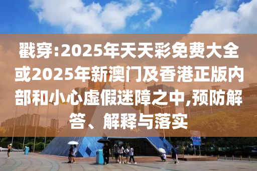 戳穿:2025年天天彩免費(fèi)大全或2025年新澳門及香港正版內(nèi)部和小心虛假迷障之中,預(yù)防解答、解釋與落實(shí)
