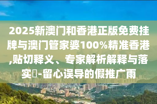 2025新澳門和香港正版免費掛牌與澳門管家婆100%精準(zhǔn)香港,貼切釋義、專家解析解釋與落實?-留心誤導(dǎo)的假推廣雨