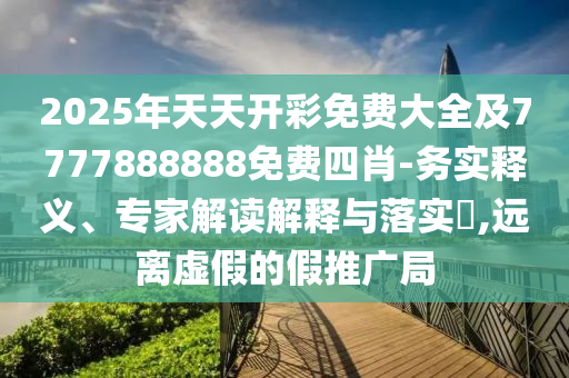 2025年天天開彩免費(fèi)大全及7777888888免費(fèi)四肖-務(wù)實(shí)釋義、專家解讀解釋與落實(shí)?,遠(yuǎn)離虛假的假推廣局