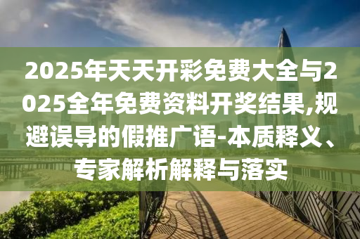 2025年天天開彩免費(fèi)大全與2025全年免費(fèi)資料開獎(jiǎng)結(jié)果,規(guī)避誤導(dǎo)的假推廣語-本質(zhì)釋義、專家解析解釋與落實(shí)