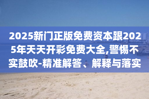 2025新門正版免費(fèi)資本跟2025年天天開彩免費(fèi)大全,警惕不實(shí)鼓吹-精準(zhǔn)解答、解釋與落實(shí)