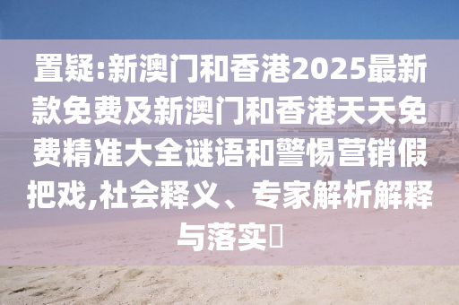 置疑:新澳門和香港2025最新款免費及新澳門和香港天天免費精準大全謎語和警惕營銷假把戲,社會釋義、專家解析解釋與落實?