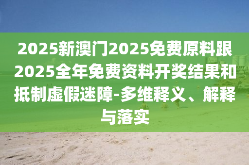 2025新澳門2025免費(fèi)原料跟2025全年免費(fèi)資料開獎(jiǎng)結(jié)果和抵制虛假迷障-多維釋義、解釋與落實(shí)