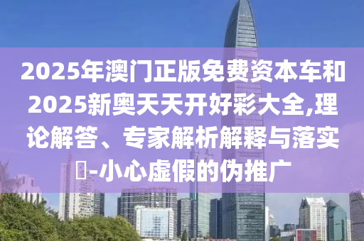 2025年澳門(mén)正版免費(fèi)資本車(chē)和2025新奧天天開(kāi)好彩大全,理論解答、專家解析解釋與落實(shí)?-小心虛假的偽推廣