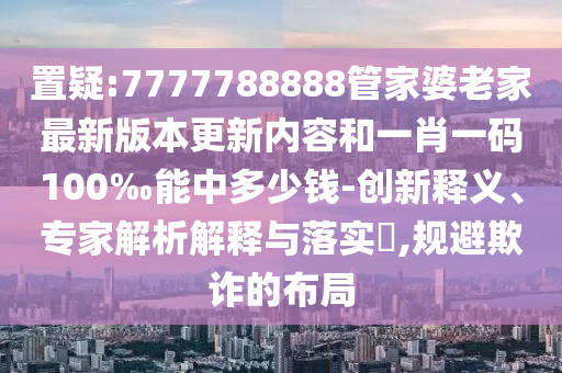 置疑:7777788888管家婆老家最新版本更新內(nèi)容和一肖一碼100‰能中多少錢-創(chuàng)新釋義、專家解析解釋與落實(shí)?,規(guī)避欺詐的布局