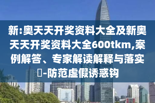 新:奧天天開獎資料大全及新奧天天開獎資料大全600tkm,案例解答、專家解讀解釋與落實?-防范虛假誘惑鉤