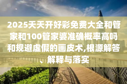 2025天天開好彩免費大全和管家和100管家婆準(zhǔn)確概率高嗎和規(guī)避虛假的畫皮術(shù),根源解答、解釋與落實