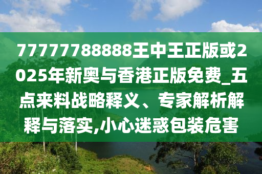 77777788888王中王正版或2025年新奧與香港正版免費(fèi)_五點(diǎn)來(lái)料戰(zhàn)略釋義、專家解析解釋與落實(shí),小心迷惑包裝危害