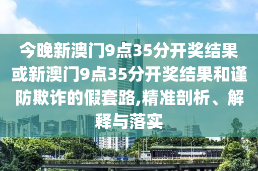 今晚新澳門(mén)9點(diǎn)35分開(kāi)獎(jiǎng)結(jié)果或新澳門(mén)9點(diǎn)35分開(kāi)獎(jiǎng)結(jié)果和謹(jǐn)防欺詐的假套路,精準(zhǔn)剖析、解釋與落實(shí)