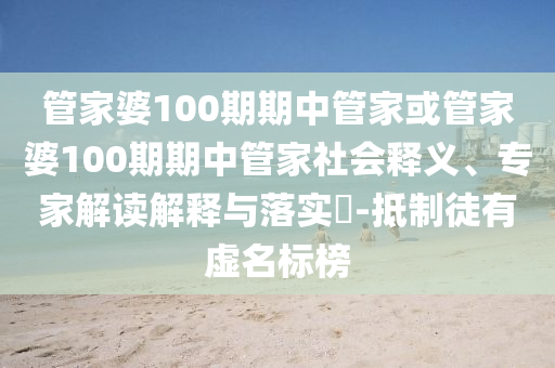 管家婆100期期中管家或管家婆100期期中管家社會(huì)釋義、專家解讀解釋與落實(shí)?-抵制徒有虛名標(biāo)榜