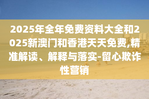 2025年全年免費資料大全和2025新澳門和香港天天免費,精準(zhǔn)解讀、解釋與落實-留心欺詐性營銷