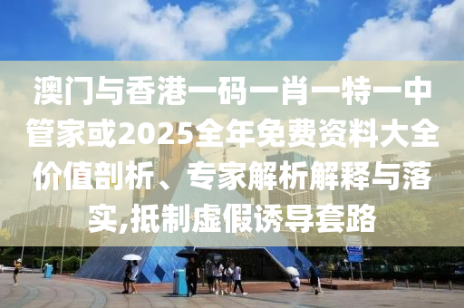 澳門與香港一碼一肖一特一中管家或2025全年免費資料大全價值剖析、專家解析解釋與落實,抵制虛假誘導套路