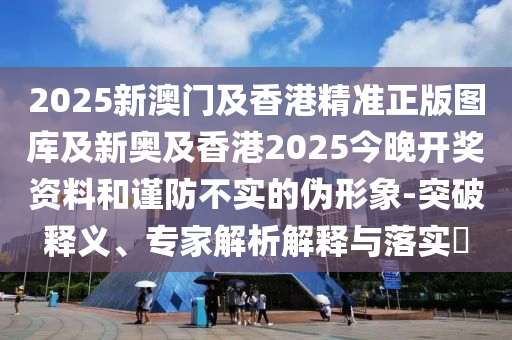 2025新澳門及香港精準正版圖庫及新奧及香港2025今晚開獎資料和謹防不實的偽形象-突破釋義、專家解析解釋與落實?