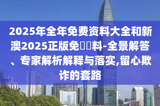2025年全年免費(fèi)資料大全和新澳2025正版免費(fèi)資料-全景解答、專家解析解釋與落實(shí),留心欺詐的套路