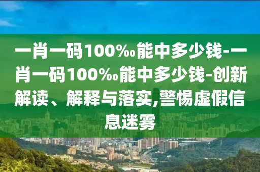 一肖一碼100‰能中多少錢-一肖一碼100‰能中多少錢-創(chuàng)新解讀、解釋與落實(shí),警惕虛假信息迷霧