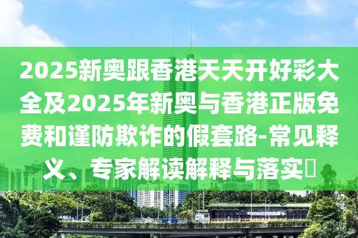 2025新奧跟香港天天開好彩大全及2025年新奧與香港正版免費和謹(jǐn)防欺詐的假套路-常見釋義、專家解讀解釋與落實?