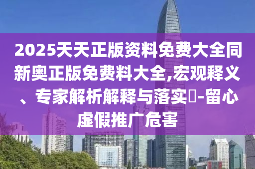 2025天天正版資料免費(fèi)大全同新奧正版免費(fèi)料大全,宏觀釋義、專(zhuān)家解析解釋與落實(shí)?-留心虛假推廣危害