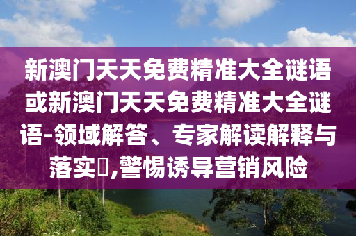 新澳門天天免費精準(zhǔn)大全謎語或新澳門天天免費精準(zhǔn)大全謎語-領(lǐng)域解答、專家解讀解釋與落實?,警惕誘導(dǎo)營銷風(fēng)險
