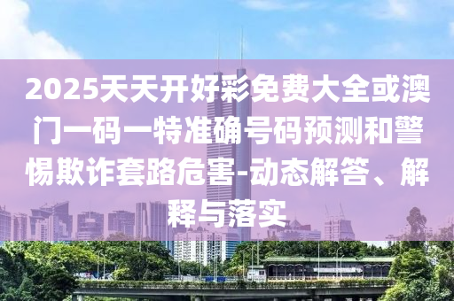 2025天天開好彩免費大全或澳門一碼一特準(zhǔn)確號碼預(yù)測和警惕欺詐套路危害-動態(tài)解答、解釋與落實