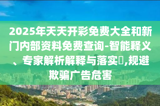 2025年天天開彩免費(fèi)大全和新門內(nèi)部資料免費(fèi)查詢-智能釋義、專家解析解釋與落實(shí)?,規(guī)避欺騙廣告危害