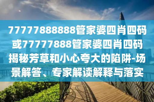 77777888888管家婆四肖四碼或77777888管家婆四肖四碼揭秘芳草和小心夸大的陷阱-場(chǎng)景解答、專家解讀解釋與落實(shí)