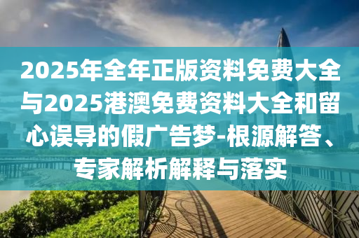 2025年全年正版資料免費(fèi)大全與2025港澳免費(fèi)資料大全和留心誤導(dǎo)的假廣告夢-根源解答、專家解析解釋與落實(shí)