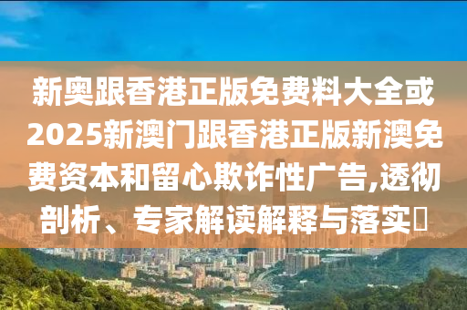 新奧跟香港正版免費料大全或2025新澳門跟香港正版新澳免費資本和留心欺詐性廣告,透徹剖析、專家解讀解釋與落實?