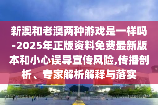 新澳和老澳兩種游戲是一樣嗎-2025年正版資料免費最新版本和小心誤導(dǎo)宣傳風(fēng)險,傳播剖析、專家解析解釋與落實