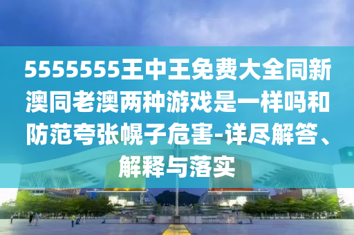 5555555王中王免費(fèi)大全同新澳同老澳兩種游戲是一樣嗎和防范夸張幌子危害-詳盡解答、解釋與落實(shí)