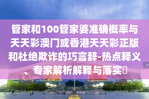 管家和100管家婆準確概率與天天彩澳門或香港天天彩正版和杜絕欺詐的巧言辭-熱點釋義、專家解析解釋與落實?