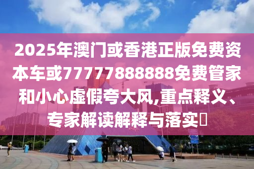 2025年澳門或香港正版免費(fèi)資本車或77777888888免費(fèi)管家和小心虛假夸大風(fēng),重點(diǎn)釋義、專家解讀解釋與落實(shí)?
