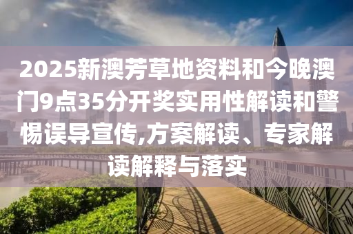 2025新澳芳草地資料和今晚澳門9點35分開獎實用性解讀和警惕誤導宣傳,方案解讀、專家解讀解釋與落實